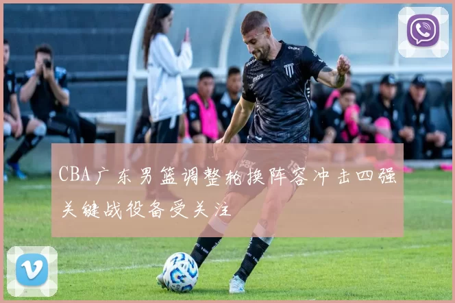 CBA广东男篮调整轮换阵容冲击四强关键战役备受关注