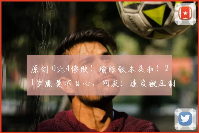 原创 0比4惨败!输给张本美和!21岁蒯曼不甘心,网友:速度被压制了