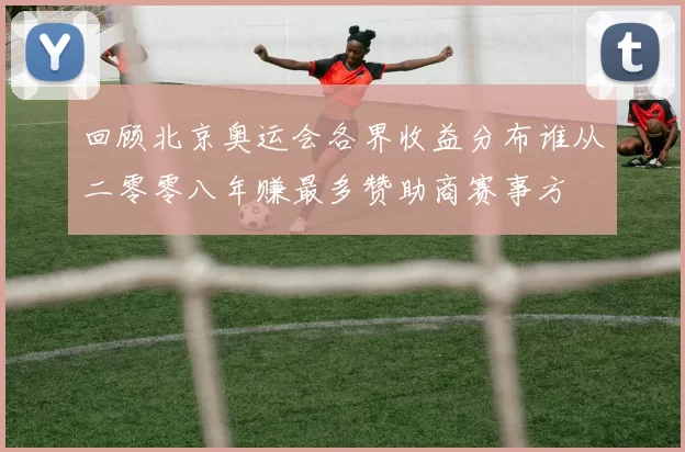 回顾北京奥运会各界收益分布谁从二零零八年赚最多赞助商赛事方