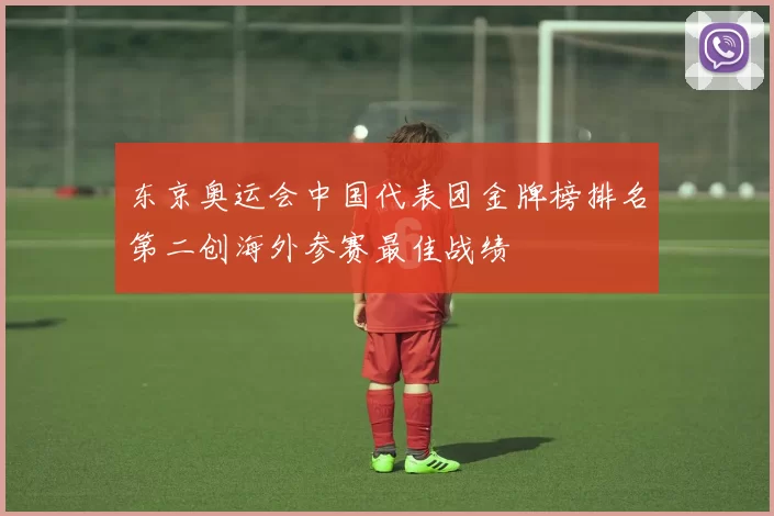 东京奥运会中国代表团金牌榜排名第二创海外参赛最佳战绩