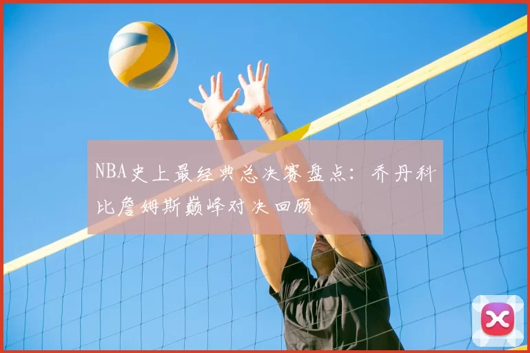NBA史上最经典总决赛盘点：乔丹科比詹姆斯巅峰对决回顾